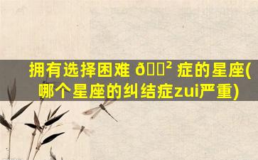 拥有选择困难 🌲 症的星座(哪个星座的纠结症zui
严重)